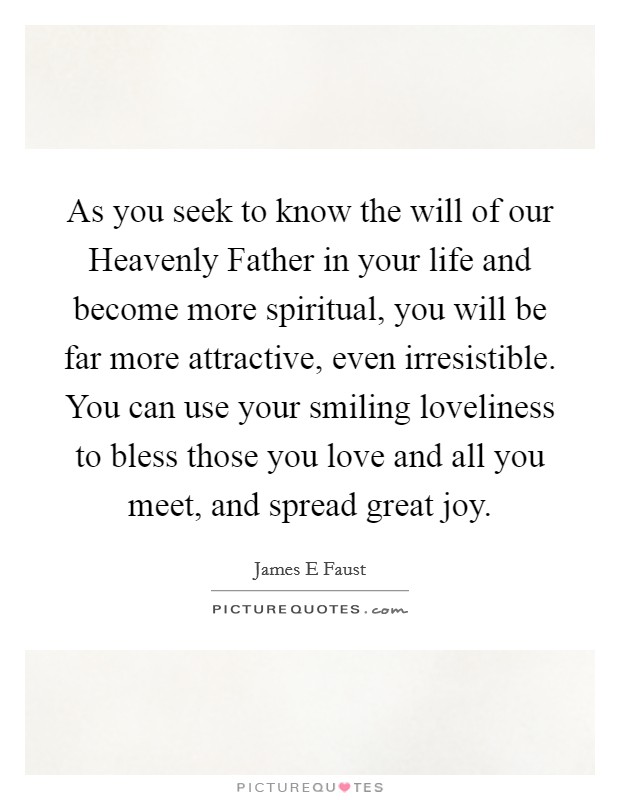 As you seek to know the will of our Heavenly Father in your life and become more spiritual, you will be far more attractive, even irresistible. You can use your smiling loveliness to bless those you love and all you meet, and spread great joy. Picture Quote #1