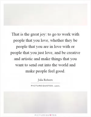 That is the great joy: to go to work with people that you love, whether they be people that you are in love with or people that you just love, and be creative and artistic and make things that you want to send out into the world and make people feel good Picture Quote #1