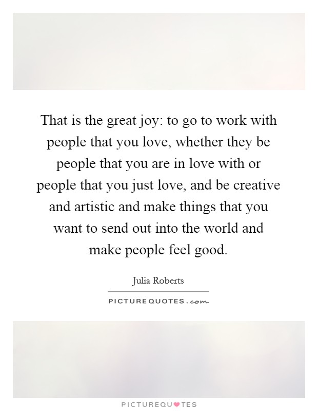 That is the great joy: to go to work with people that you love, whether they be people that you are in love with or people that you just love, and be creative and artistic and make things that you want to send out into the world and make people feel good. Picture Quote #1
