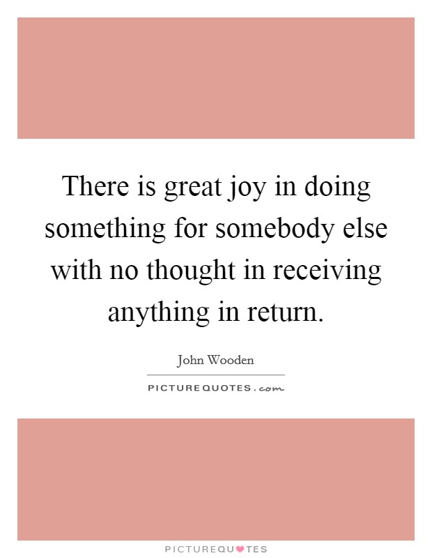 There is great joy in doing something for somebody else with no thought in receiving anything in return. Picture Quote #1