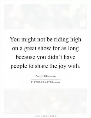 You might not be riding high on a great show for as long because you didn’t have people to share the joy with Picture Quote #1