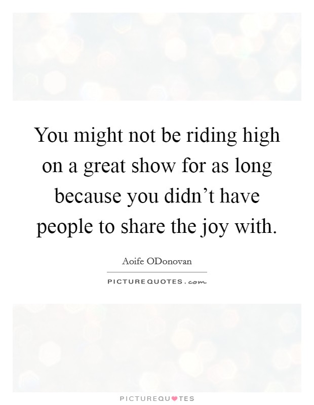 You might not be riding high on a great show for as long because you didn't have people to share the joy with. Picture Quote #1