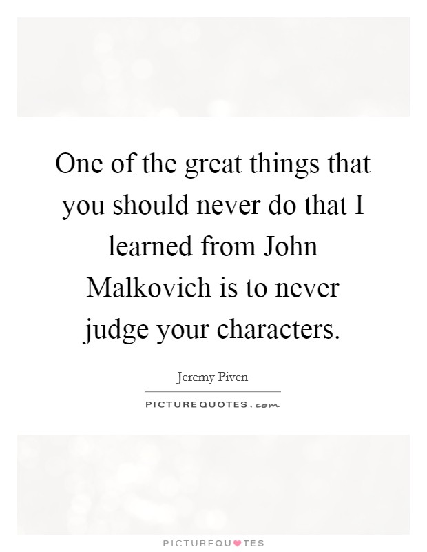 One of the great things that you should never do that I learned from John Malkovich is to never judge your characters. Picture Quote #1