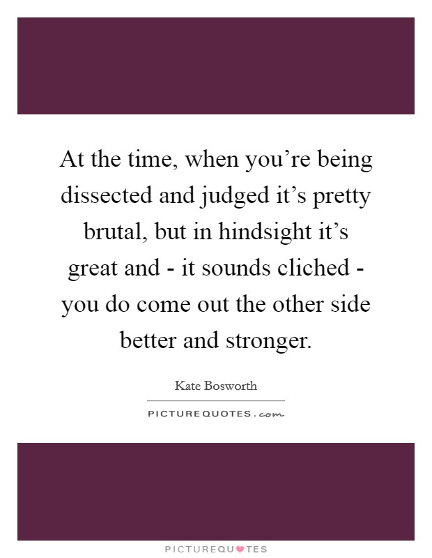 At the time, when you're being dissected and judged it's pretty brutal, but in hindsight it's great and - it sounds cliched - you do come out the other side better and stronger. Picture Quote #1