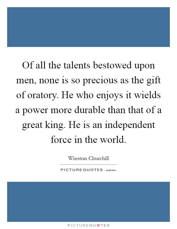 Of all the talents bestowed upon men, none is so precious as the gift of oratory. He who enjoys it wields a power more durable than that of a great king. He is an independent force in the world. Picture Quote #1