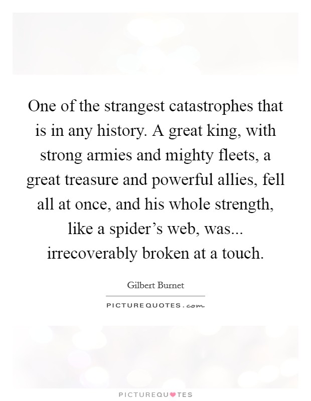 One of the strangest catastrophes that is in any history. A great king, with strong armies and mighty fleets, a great treasure and powerful allies, fell all at once, and his whole strength, like a spider's web, was... irrecoverably broken at a touch. Picture Quote #1