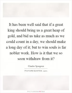 It has been well said that if a great king should bring us a great heap of gold, and bid us take as much as we could count in a day, we should make a long day of it; but to win souls is far nobler work. How is it that we so soon withdraw from it? Picture Quote #1