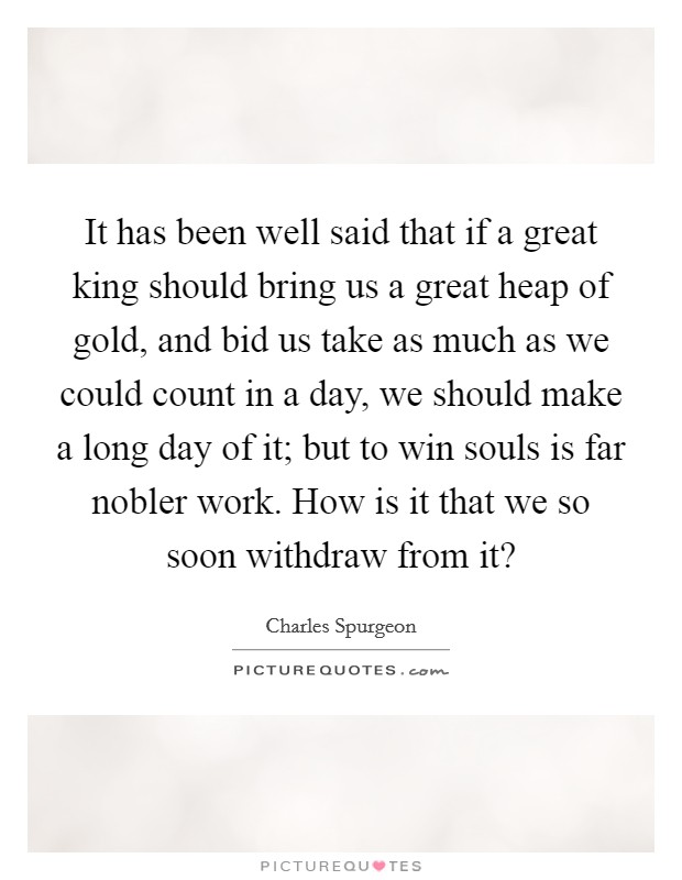 It has been well said that if a great king should bring us a great heap of gold, and bid us take as much as we could count in a day, we should make a long day of it; but to win souls is far nobler work. How is it that we so soon withdraw from it? Picture Quote #1