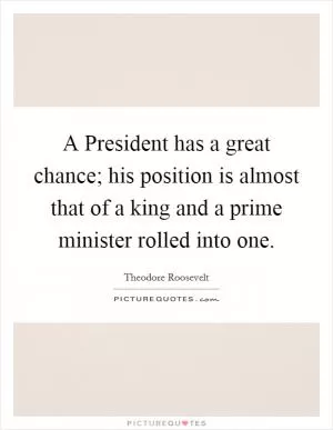 A President has a great chance; his position is almost that of a king and a prime minister rolled into one Picture Quote #1