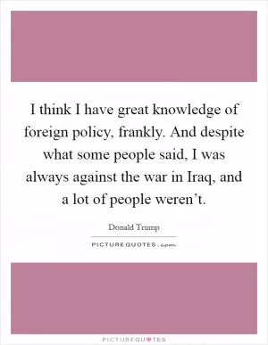 I think I have great knowledge of foreign policy, frankly. And despite what some people said, I was always against the war in Iraq, and a lot of people weren’t Picture Quote #1