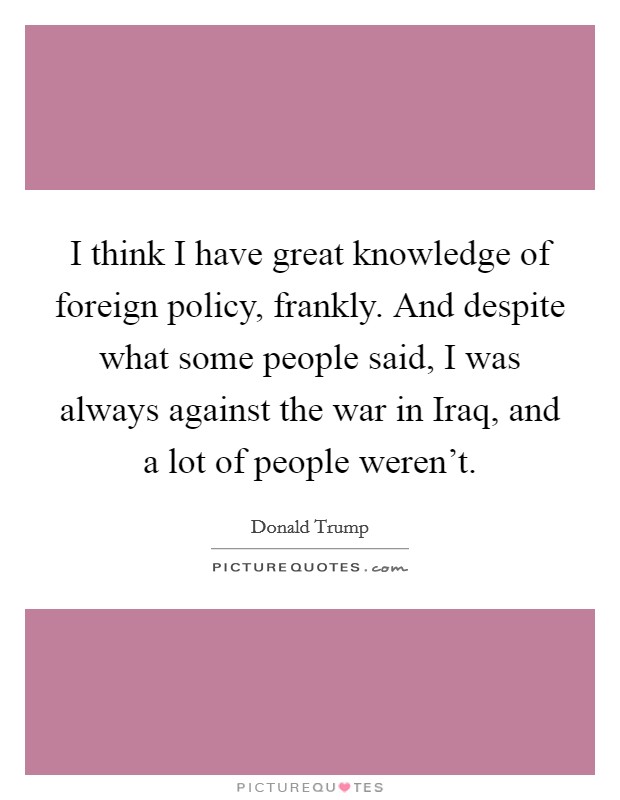 I think I have great knowledge of foreign policy, frankly. And despite what some people said, I was always against the war in Iraq, and a lot of people weren't. Picture Quote #1