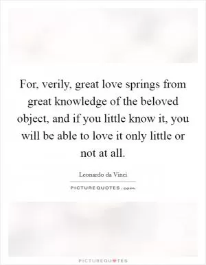 For, verily, great love springs from great knowledge of the beloved object, and if you little know it, you will be able to love it only little or not at all Picture Quote #1