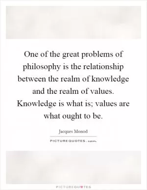One of the great problems of philosophy is the relationship between the realm of knowledge and the realm of values. Knowledge is what is; values are what ought to be Picture Quote #1