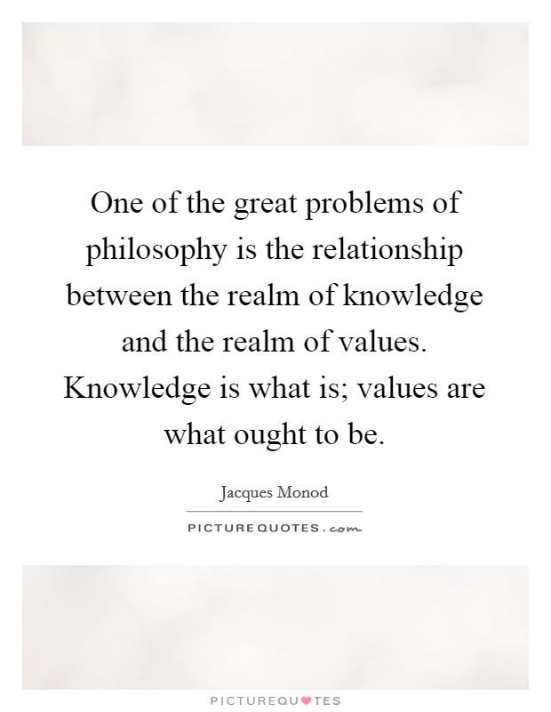 One of the great problems of philosophy is the relationship between the realm of knowledge and the realm of values. Knowledge is what is; values are what ought to be. Picture Quote #1