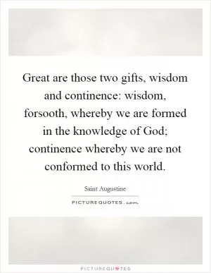 Great are those two gifts, wisdom and continence: wisdom, forsooth, whereby we are formed in the knowledge of God; continence whereby we are not conformed to this world Picture Quote #1