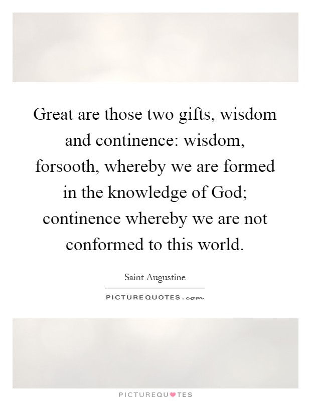 Great are those two gifts, wisdom and continence: wisdom, forsooth, whereby we are formed in the knowledge of God; continence whereby we are not conformed to this world. Picture Quote #1