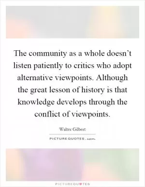 The community as a whole doesn’t listen patiently to critics who adopt alternative viewpoints. Although the great lesson of history is that knowledge develops through the conflict of viewpoints Picture Quote #1