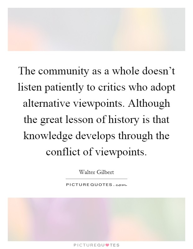 The community as a whole doesn't listen patiently to critics who adopt alternative viewpoints. Although the great lesson of history is that knowledge develops through the conflict of viewpoints. Picture Quote #1