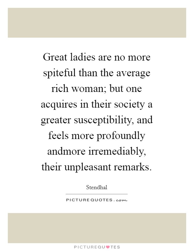 Great ladies are no more spiteful than the average rich woman; but one acquires in their society a greater susceptibility, and feels more profoundly andmore irremediably, their unpleasant remarks. Picture Quote #1