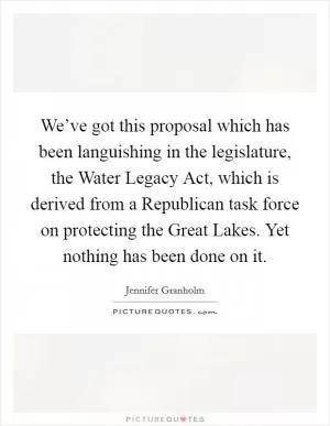We’ve got this proposal which has been languishing in the legislature, the Water Legacy Act, which is derived from a Republican task force on protecting the Great Lakes. Yet nothing has been done on it Picture Quote #1