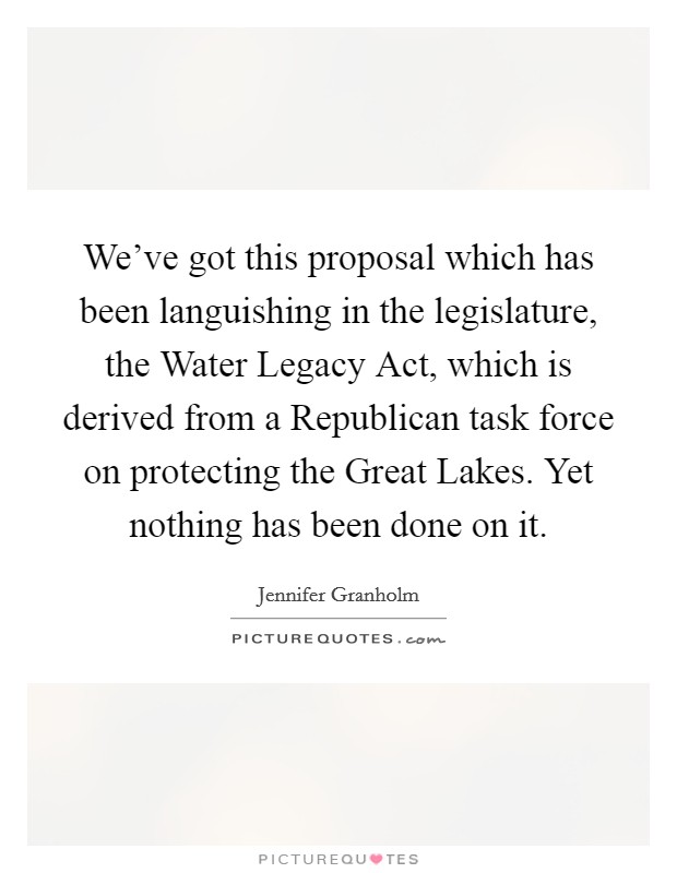 We've got this proposal which has been languishing in the legislature, the Water Legacy Act, which is derived from a Republican task force on protecting the Great Lakes. Yet nothing has been done on it. Picture Quote #1