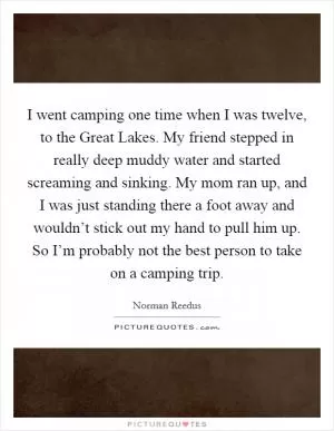 I went camping one time when I was twelve, to the Great Lakes. My friend stepped in really deep muddy water and started screaming and sinking. My mom ran up, and I was just standing there a foot away and wouldn’t stick out my hand to pull him up. So I’m probably not the best person to take on a camping trip Picture Quote #1