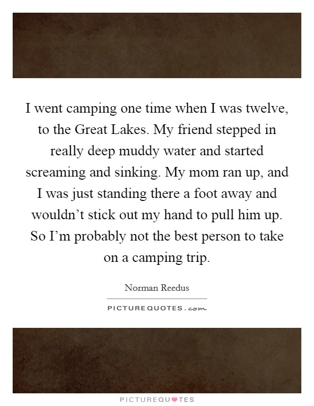 I went camping one time when I was twelve, to the Great Lakes. My friend stepped in really deep muddy water and started screaming and sinking. My mom ran up, and I was just standing there a foot away and wouldn't stick out my hand to pull him up. So I'm probably not the best person to take on a camping trip. Picture Quote #1