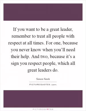 If you want to be a great leader, remember to treat all people with respect at all times. For one, because you never know when you’ll need their help. And two, because it’s a sign you respect people, which all great leaders do Picture Quote #1