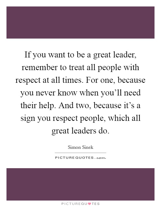 If you want to be a great leader, remember to treat all people with respect at all times. For one, because you never know when you'll need their help. And two, because it's a sign you respect people, which all great leaders do. Picture Quote #1