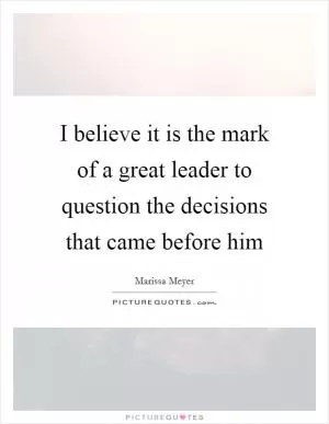 I believe it is the mark of a great leader to question the decisions that came before him Picture Quote #1