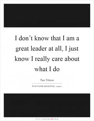I don’t know that I am a great leader at all, I just know I really care about what I do Picture Quote #1