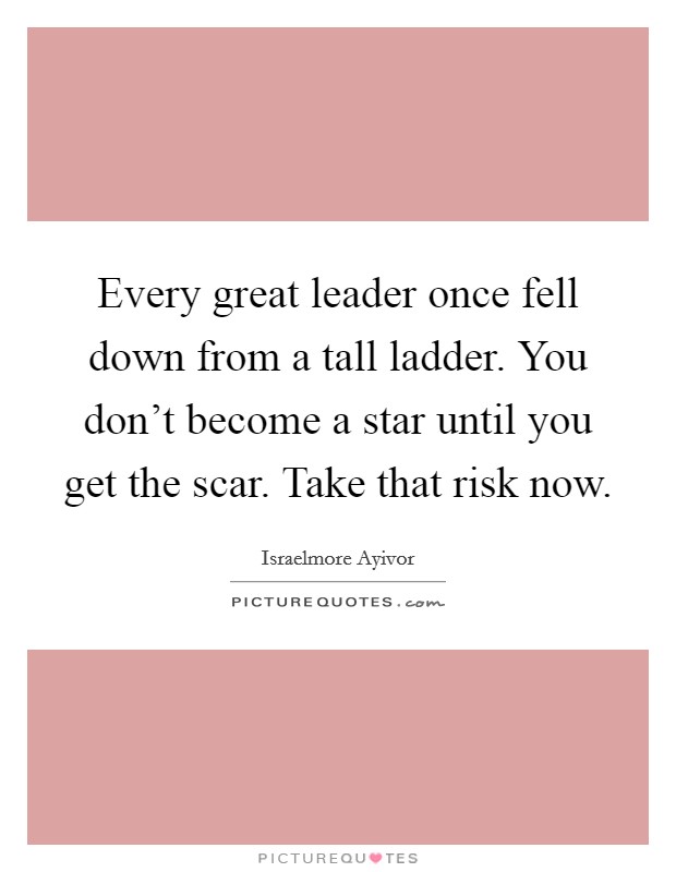 Every great leader once fell down from a tall ladder. You don't become a star until you get the scar. Take that risk now. Picture Quote #1