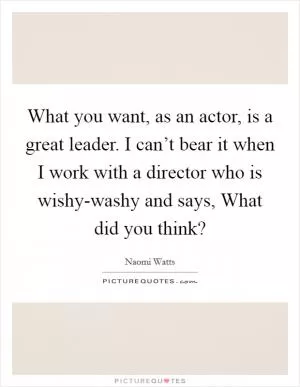 What you want, as an actor, is a great leader. I can’t bear it when I work with a director who is wishy-washy and says, What did you think? Picture Quote #1