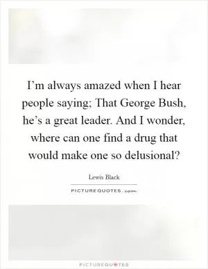 I’m always amazed when I hear people saying; That George Bush, he’s a great leader. And I wonder, where can one find a drug that would make one so delusional? Picture Quote #1