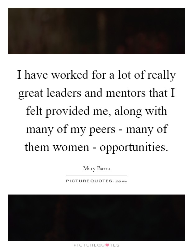 I have worked for a lot of really great leaders and mentors that I felt provided me, along with many of my peers - many of them women - opportunities. Picture Quote #1