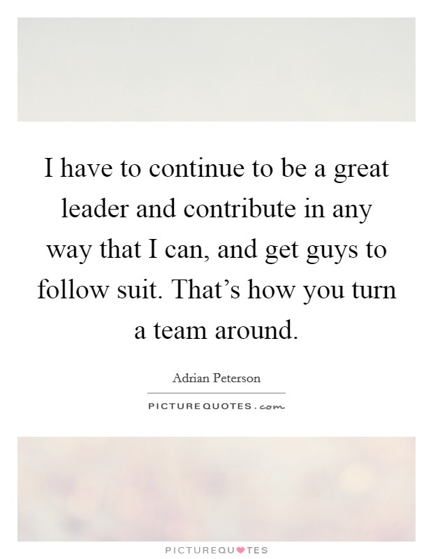 I have to continue to be a great leader and contribute in any way that I can, and get guys to follow suit. That's how you turn a team around. Picture Quote #1