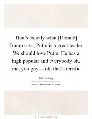 That’s exactly what [Donald] Trump says, Putin is a great leader. We should love Putin. He has a high popular and everybody oh, fine, you guys - oh, that’s terrific Picture Quote #1