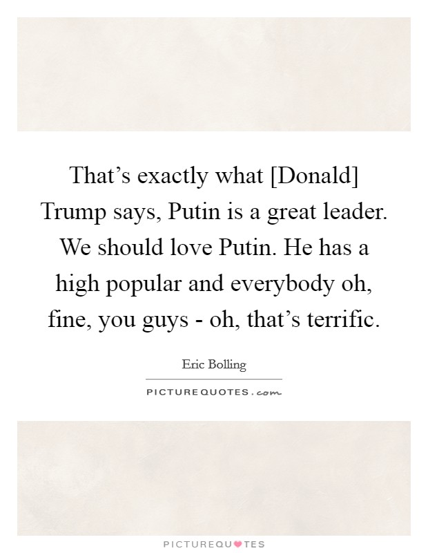 That's exactly what [Donald] Trump says, Putin is a great leader. We should love Putin. He has a high popular and everybody oh, fine, you guys - oh, that's terrific. Picture Quote #1
