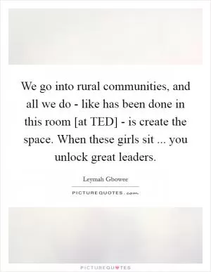 We go into rural communities, and all we do - like has been done in this room [at TED] - is create the space. When these girls sit ... you unlock great leaders Picture Quote #1