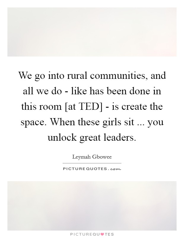 We go into rural communities, and all we do - like has been done in this room [at TED] - is create the space. When these girls sit ... you unlock great leaders. Picture Quote #1