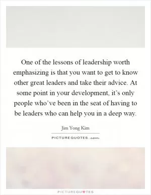 One of the lessons of leadership worth emphasizing is that you want to get to know other great leaders and take their advice. At some point in your development, it’s only people who’ve been in the seat of having to be leaders who can help you in a deep way Picture Quote #1