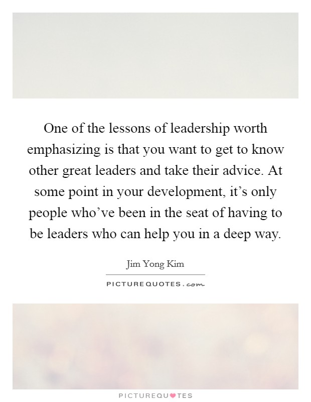One of the lessons of leadership worth emphasizing is that you want to get to know other great leaders and take their advice. At some point in your development, it's only people who've been in the seat of having to be leaders who can help you in a deep way. Picture Quote #1