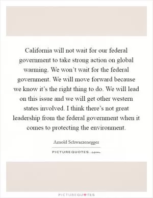 California will not wait for our federal government to take strong action on global warming. We won’t wait for the federal government. We will move forward because we know it’s the right thing to do. We will lead on this issue and we will get other western states involved. I think there’s not great leadership from the federal government when it comes to protecting the environment Picture Quote #1
