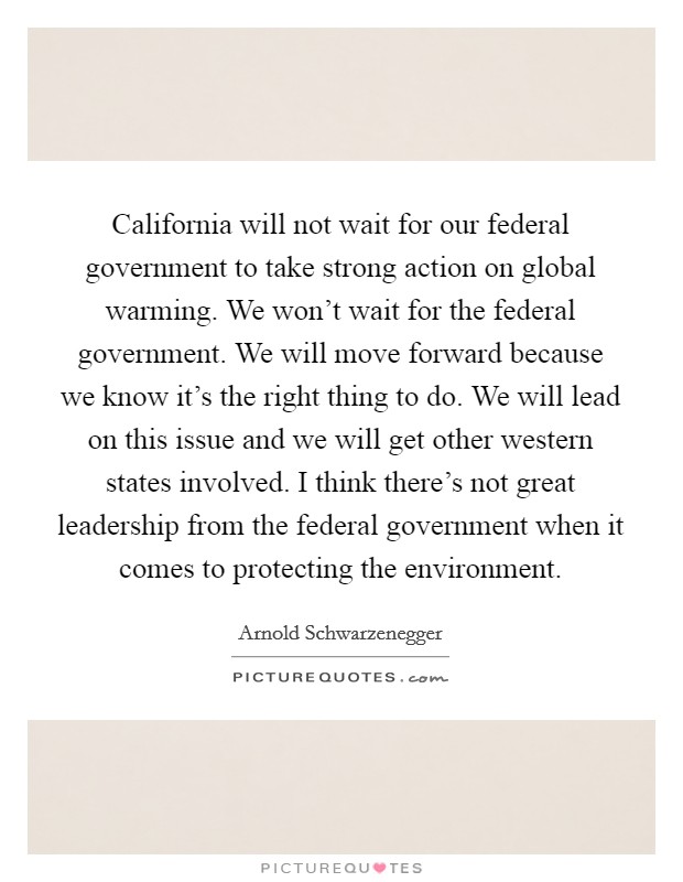 California will not wait for our federal government to take strong action on global warming. We won't wait for the federal government. We will move forward because we know it's the right thing to do. We will lead on this issue and we will get other western states involved. I think there's not great leadership from the federal government when it comes to protecting the environment. Picture Quote #1