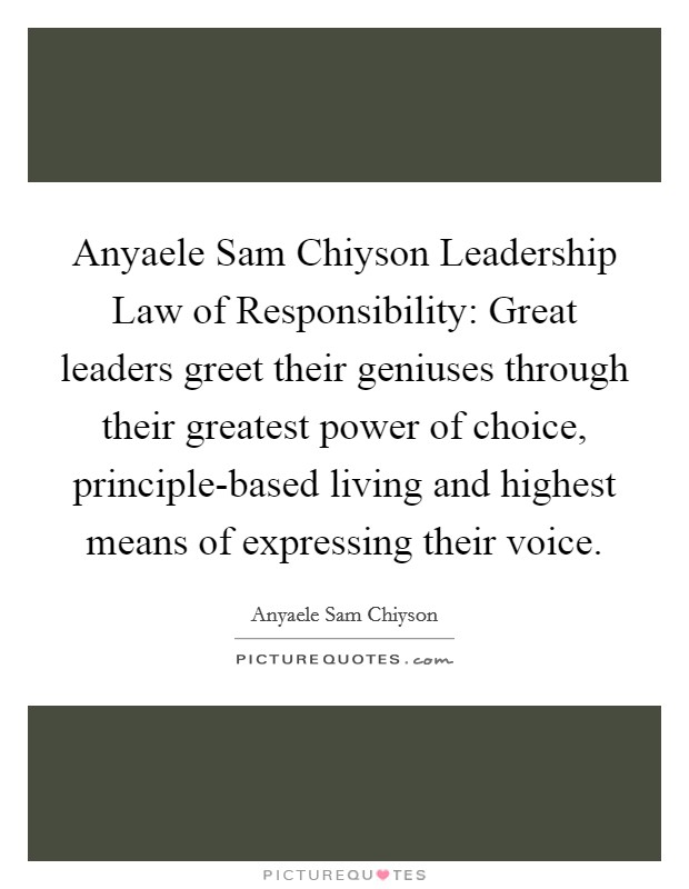 Anyaele Sam Chiyson Leadership Law of Responsibility: Great leaders greet their geniuses through their greatest power of choice, principle-based living and highest means of expressing their voice. Picture Quote #1