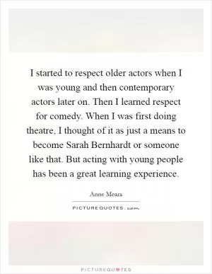 I started to respect older actors when I was young and then contemporary actors later on. Then I learned respect for comedy. When I was first doing theatre, I thought of it as just a means to become Sarah Bernhardt or someone like that. But acting with young people has been a great learning experience Picture Quote #1