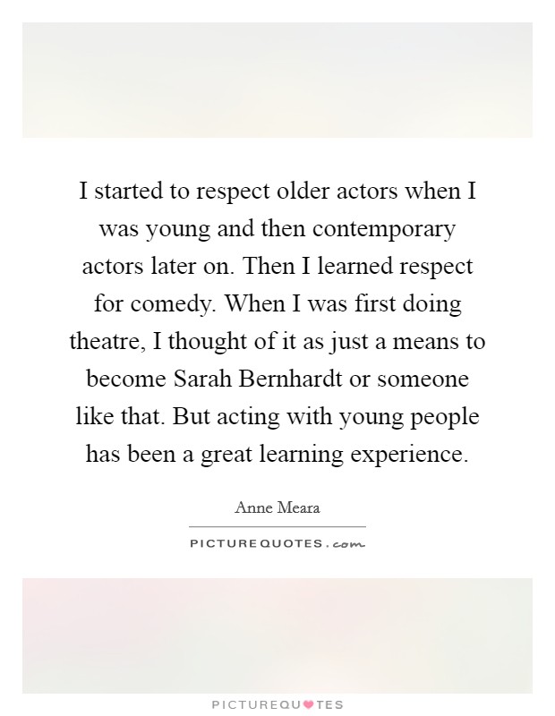 I started to respect older actors when I was young and then contemporary actors later on. Then I learned respect for comedy. When I was first doing theatre, I thought of it as just a means to become Sarah Bernhardt or someone like that. But acting with young people has been a great learning experience. Picture Quote #1