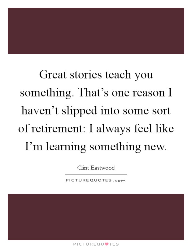 Great stories teach you something. That's one reason I haven't slipped into some sort of retirement: I always feel like I'm learning something new. Picture Quote #1