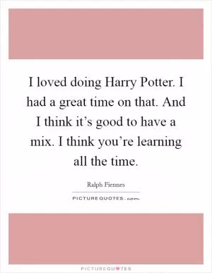 I loved doing Harry Potter. I had a great time on that. And I think it’s good to have a mix. I think you’re learning all the time Picture Quote #1