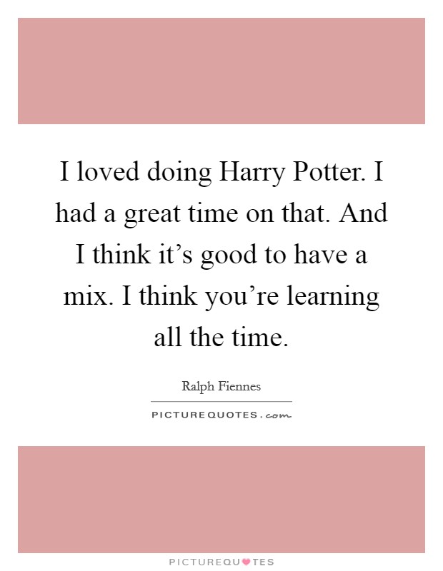 I loved doing Harry Potter. I had a great time on that. And I think it's good to have a mix. I think you're learning all the time. Picture Quote #1